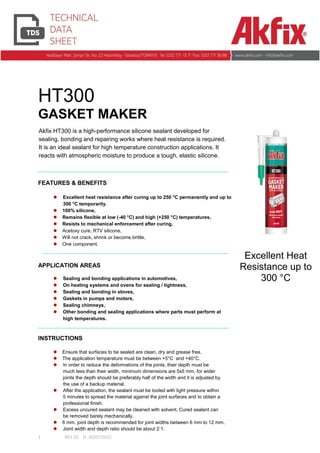 1 REV.02 D: 30/07/2015
Akfix HT300 is a high-performance silicone sealant developed for
sealing, bonding and repairing works where heat resistance is required.
It is an ideal sealant for high temperature construction applications. It
reacts with atmospheric moisture to produce a tough, elastic silicone.
HT300
GASKET MAKER
FEATURES & BENEFITS
 Excellent heat resistance after curing up to 250 °C permanently and up to
300 °C temporarily.
 100% silicone,
 Remains flexible at low (-40 °C) and high (+250 °C) temperatures,
 Resists to mechanical enforcement after curing,
 Acetoxy cure, RTV silicone,
 Will not crack, shrink or become brittle,
 One component.
APPLICATION AREAS
 Sealing and bonding applications in automotives,
 On heating systems and ovens for sealing / tightness,
 Sealing and bonding in stoves,
 Gaskets in pumps and motors,
 Sealing chimneys,
 Other bonding and sealing applications where parts must perform at
high temperatures.
INSTRUCTIONS
 Ensure that surfaces to be sealed are clean, dry and grease free.
 The application temperature must be between +5°C and +40°C.
 In order to reduce the deformations of the joints, their depth must be
much less than their width, minimum dimensions are 5x5 mm, for wider
joints the depth should be preferably half of the width and it is adjusted by
the use of a backup material.
 After the application, the sealant must be tooled with light pressure within
5 minutes to spread the material against the joint surfaces and to obtain a
professional finish.
 Excess uncured sealant may be cleaned with solvent. Cured sealant can
be removed barely mechanically.
 6 mm. joint depth is recommended for joint widths between 6 mm to 12 mm.
 Joint width and depth ratio should be about 2:1.
Excellent Heat
Resistance up to
300 °C
 
