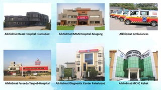 Alkhidmat IMAN Hospital-Talagang
Alkhidmat Fareeda Yaqoob Hospital
Alkhidmat Ambulances
Alkhidmat Diagnostic Center Faisalabad Alkhidmat MCHC Kohat
Alkhidmat Raazi Hospital Islamabad
 