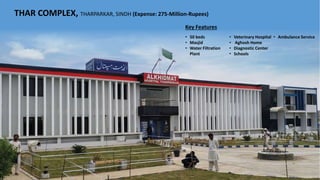 THAR COMPLEX, THARPARKAR, SINDH (Expense: 275-Million-Rupees)
• 50 beds
• Masjid
• Water Filtration
Plant
• Veterinary Hospital
• Aghosh Home
• Diagnostic Center
• Schools
• Ambulance Service
Key Features
 