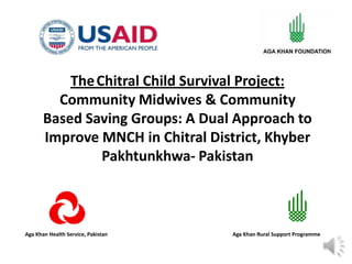 Aga Khan Health Service, Pakistan Aga Khan Rural Support Programme
TheChitral Child Survival Project:
Community Midwives & Community
Based Saving Groups: A Dual Approach to
Improve MNCH in Chitral District, Khyber
Pakhtunkhwa- Pakistan
 