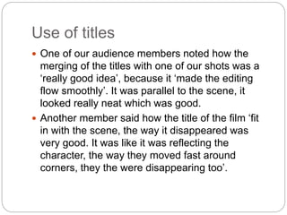 Use of titles
 One of our audience members noted how the
merging of the titles with one of our shots was a
‘really good idea’, because it ‘made the editing
flow smoothly’. It was parallel to the scene, it
looked really neat which was good.
 Another member said how the title of the film ‘fit
in with the scene, the way it disappeared was
very good. It was like it was reflecting the
character, the way they moved fast around
corners, they the were disappearing too’.
 