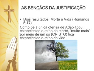 AS BENÇÃOS DA JUSTIFICAÇÃO
• Dois resultados: Morte e Vida (Romanos
5:17)
Como pela única ofensa de Adão ficou
estabelecido o reino da morte, “muito mais”
por meio de um só (CRISTO) fica
estabelecido o reino da vida.
 