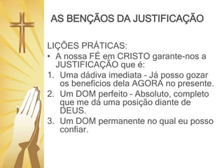AS BENÇÃOS DA JUSTIFICAÇÃO
LIÇÕES PRÁTICAS:
• A nossa FÉ em CRISTO garante-nos a
JUSTIFICAÇÃO que é:
1. Uma dádiva imediata – Já posso gozar
os benefícios dela AGORA no presente.
2. Um DOM perfeito – Absoluto, completo
que me dá uma posição diante de
DEUS.
3. Um DOM permanente no qual eu posso
confiar.
 