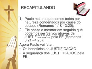 RECAPITULANDO
1. Paulo mostra que somos todos por
natureza condenados por causa do
pecado (Romanos 1:18 - 3:20);
2. Ele passa a mostrar em seguida que
podemos ser Salvos através da
JUSTIFICAÇÃO pela FÉ (Romanos
3:21 – 4:25);
Agora Paulo vai falar:
• Os benefícios da JUSTIFICAÇÃO
• A segurança dos JUSTIFICADOS pela
FÉ.
 