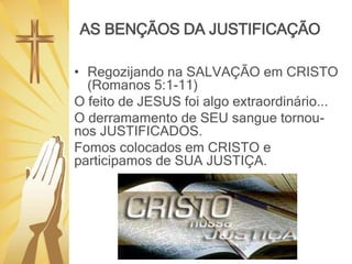 AS BENÇÃOS DA JUSTIFICAÇÃO
• Regozijando na SALVAÇÃO em CRISTO
(Romanos 5:1-11)
O feito de JESUS foi algo extraordinário...
O derramamento de SEU sangue tornou-
nos JUSTIFICADOS.
Fomos colocados em CRISTO e
participamos de SUA JUSTIÇA.
 