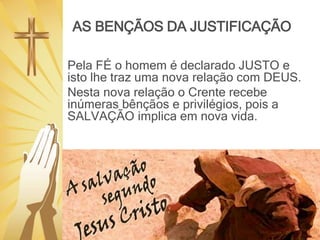 AS BENÇÃOS DA JUSTIFICAÇÃO
Pela FÉ o homem é declarado JUSTO e
isto lhe traz uma nova relação com DEUS.
Nesta nova relação o Crente recebe
inúmeras bênçãos e privilégios, pois a
SALVAÇÃO implica em nova vida.
 
