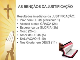 AS BENÇÃOS DA JUSTIFICAÇÃO
Resultados imediatos da JUSTIFICAÇÃO:
• PAZ com DEUS (versículo 1)
• Acesso a esta GRAÇA (2a)
• Esperança da GLÓRIA (2b)
• Gozo (2b-3)
• Amor de DEUS (5)
• SALVAÇÃO (6-10)
• Nos Gloriar em DEUS (11)
 