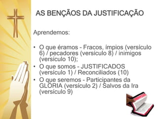 AS BENÇÃOS DA JUSTIFICAÇÃO
Aprendemos:
• O que éramos – Fracos, ímpios (versículo
6) / pecadores (versículo 8) / inimigos
(versículo 10);
• O que somos – JUSTIFICADOS
(versículo 1) / Reconciliados (10)
• O que seremos – Participantes da
GLÓRIA (versículo 2) / Salvos da Ira
(versículo 9)
 