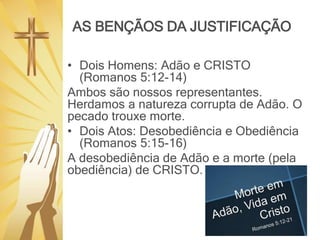 AS BENÇÃOS DA JUSTIFICAÇÃO
• Dois Homens: Adão e CRISTO
(Romanos 5:12-14)
Ambos são nossos representantes.
Herdamos a natureza corrupta de Adão. O
pecado trouxe morte.
• Dois Atos: Desobediência e Obediência
(Romanos 5:15-16)
A desobediência de Adão e a morte (pela
obediência) de CRISTO.
 