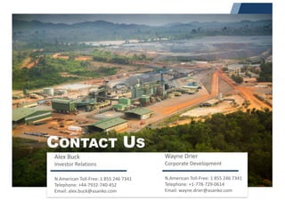 Alex	Buck	
Investor	Relations
N.American	Toll-Free:	1	855	246	7341
Telephone:	+44-7932-740-452														
Email:	alex.buck@asanko.com
Wayne	Drier
Corporate	Development
N.American	Toll-Free:	1	855	246	7341
Telephone:	+1-778-729-0614
Email:	wayne.drier@asanko.com
CONTACT US
 