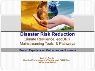 Anil K. Gupta
Head – Environment, Climate and DRM Divn.
NIDM New Delhi
Disaster Risk Reduction
Climate Resilience, ecoDRR,
Mainstreaming Tools & Pathways
Project Experiences: Outcomes and Lessons
 