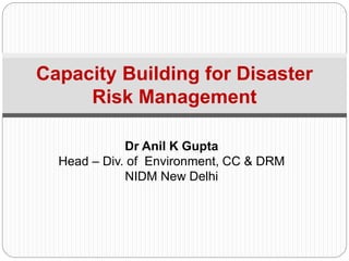 Dr Anil K Gupta
Head – Div. of Environment, CC & DRM
NIDM New Delhi
Capacity Building for Disaster
Risk Management
 