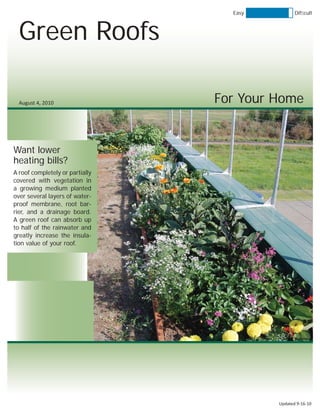 Easy          Difﬁcult



  Green Roofs

  August 4, 2010                 For Your Home


Want lower
heating bills?
A roof completely or partially
covered with vegetation in
a growing medium planted
over several layers of water-
proof membrane, root bar-
rier, and a drainage board.
A green roof can absorb up
to half of the rainwater and
greatly increase the insula-
tion value of your roof.




                                          Updated 9-16-10
 