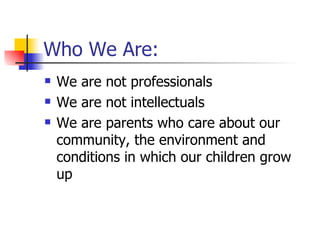 Who We Are: We are not professionals  We are not intellectuals We are parents who care about our community, the environment and conditions in which our children grow up 