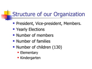 Structure of our Organization President, Vice-president, Members. Yearly Elections Number of members  Number of families Number of children (130) Elementary  Kindergarten 