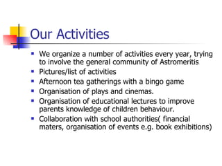 Our Activities We organize a number of activities every year, trying to involve the general community of Astromeritis Pictures/list of activities Afternoon tea gatherings with a bingo game Organisation of plays and cinemas. Organisation of educational lectures to improve parents knowledge of children behaviour. Collaboration with school authorities( financial maters, organisation of events e.g. book exhibitions) 