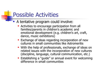 Possible Activities A tentative program could involve:  Activities to encourage participation from all families/parents in children’s academic and emotional development (e.g. children's art, craft, dance, music exhibitions)  Exchange of ideas regarding incorporation of new cultures in small communities like Astromeritis With the help of professionals, exchange of ideas on related issues with the incorporation of new cultures (discipline, language, cultural communication, etc.) Establishing a “guide” or annual event for welcoming difference in small communities   