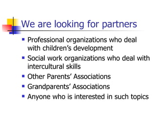 We are looking for partners Professional organizations who deal with children’s development Social work organizations who deal with intercultural skills Other Parents’ Associations  Grandparents’ Associations  Anyone who is interested in such topics 