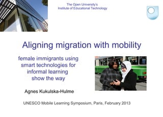 female immigrants using
smart technologies for
informal learning
show the way
Agnes Kukulska-Hulme
The Open University’s
Institute of Educational Technology
Aligning migration with mobility
UNESCO Mobile Learning Symposium, Paris, February 2013
 