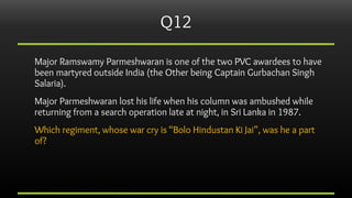 Q12
Major Ramswamy Parmeshwaran is one of the two PVC awardees to have
been martyred outside India (the Other being Captai...