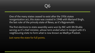 Q6
One of the many states ceased to exist after the 1956 states
reorganization act, this state was created in 1948 with Ma...