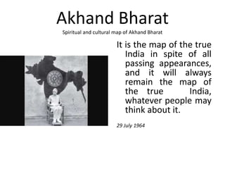 Akhand Bharat
Spiritual and cultural map of Akhand Bharat
It is the map of the true
India in spite of all
passing appearances,
and it will always
remain the map of
the true India,
whatever people may
think about it.
29 July 1964
 