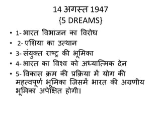 14 अगस्त 1947
{5 DREAMS}
• 1- भारत ववभाजन का ववरोध
• 2- एमशया का उमथान
• 3- संयुक्त राष्ट्र की भूमिका
• 4- भारत का वववव को अध्यात्मिक देन
• 5- ववकास क्ि की प्रक्रक्या िें योग की
िहमवपूर्ण भूमिका त्जसिें भारत की अग्रर्ीय
भूमिका अपेक्षक्षत होगी।
 
