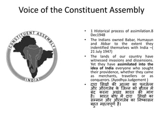 Voice of the Constituent Assembly
• 1 Historical process of assimilation.8
Dec1948
• The Indians owned Babar, Humayun
and Akbar to the extent they
indentified themselves with India –(
21 July 1947)
• The lands of our country have
witnessed invasions and dissensions.
Yet they have assimilated into the
idea of India everyone who sought
their providence, whether they came
as merchants, travellers or as
conquerors. (Ayodhya Judgement )
• दारा मसखों की आमिा का पुनजणन्ि
और औरंगजेब क
े त्जन्न को बोतल िें
बंद करना अखंड भारत की िांग
है। भारत बोध िें दारा मसखों का
सम्िान और औरंगजेब का तनष्ट्कासन
बहुत िहमवपूर्ण है।
 