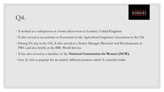 Q4.
◦ X worked as a salesperson at a home décor store in London, United Kingdom.
◦ X also served as an assistant to Economist in the Agricultural Engineers Association in the UK.
◦ During X’s stay in the UK, X also served as a Senior Manager (Research and Development) at
PWC and also briefly at the BBC World Service.
◦ X has also served as a member of the National Commission for Women (NCW).
◦ Give X, who is popular for an entirely different position which X currently holds.
 