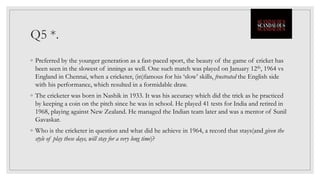 Q5 *.
◦ Preferred by the younger generation as a fast-paced sport, the beauty of the game of cricket has
been seen in the slowest of innings as well. One such match was played on January 12th, 1964 vs
England in Chennai, when a cricketer, (in)famous for his ‘slow’ skills, frustrated the English side
with his performance, which resulted in a formidable draw.
◦ The cricketer was born in Nashik in 1933. It was his accuracy which did the trick as he practiced
by keeping a coin on the pitch since he was in school. He played 41 tests for India and retired in
1968, playing against New Zealand. He managed the Indian team later and was a mentor of Sunil
Gavaskar.
◦ Who is the cricketer in question and what did he achieve in 1964, a record that stays(and given the
style of play these days, will stay for a very long time)?
 