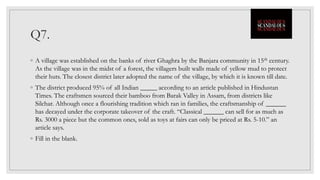 Q7.
◦ A village was established on the banks of river Ghaghra by the Banjara community in 15th century.
As the village was in the midst of a forest, the villagers built walls made of yellow mud to protect
their huts. The closest district later adopted the name of the village, by which it is known till date.
◦ The district produced 95% of all Indian _____ according to an article published in Hindustan
Times. The craftsmen sourced their bamboo from Barak Valley in Assam, from districts like
Silchar. Although once a flourishing tradition which ran in families, the craftsmanship of ______
has decayed under the corporate takeover of the craft. “Classical ______ can sell for as much as
Rs. 3000 a piece but the common ones, sold as toys at fairs can only be priced at Rs. 5-10.” an
article says.
◦ Fill in the blank.
 