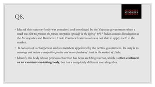 Q8.
◦ Idea of this statutory body was conceived and introduced by the Vajpayee government when a
need was felt to promote the private enterprises especially in the light of 1991 Indian economic liberalization as
the Monopolies and Restrictive Trade Practices Commission was not able to apply itself in the
market.
◦ It consists of a chairperson and six members appointed by the central government. Its duty is to
encourage and sustain a competitive practice and ensure freedom of trade in the markets of India.
◦ Identify this body whose previous chairman has been an RBI governor, which is often confused
as an examination-taking body, but has a completely different role altogether.
 