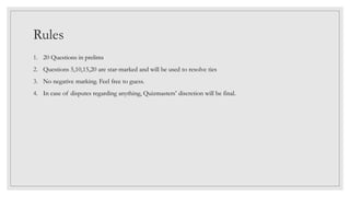 Rules
1. 20 Questions in prelims
2. Questions 5,10,15,20 are star-marked and will be used to resolve ties
3. No negative marking. Feel free to guess.
4. In case of disputes regarding anything, Quizmasters’ discretion will be final.
 