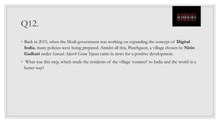 Q12.
◦ Back in 2015, when the Modi government was working on expanding the concept of Digital
India, many policies were being prepared. Amidst all this, Panchgaon, a village chosen by Nitin
Gadkari under Sansad Adarsh Gram Yojana came in news for a positive development.
◦ What was this step, which made the residents of the village ‘connect’ to India and the world in a
better way?
 