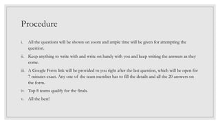 Procedure
i. All the questions will be shown on zoom and ample time will be given for attempting the
question.
ii. Keep anything to write with and write on handy with you and keep writing the answers as they
come.
iii. A Google Form link will be provided to you right after the last question, which will be open for
7 minutes exact. Any one of the team member has to fill the details and all the 20 answers on
the form.
iv. Top 8 teams qualify for the finals.
v. All the best!
 