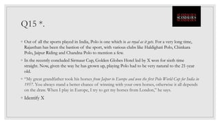 Q15 *.
◦ Out of all the sports played in India, Polo is one which is as royal as it gets. For a very long time,
Rajasthan has been the bastion of the sport, with various clubs like Haldighati Polo, Chinkara
Polo, Jaipur Riding and Chandna Polo to mention a few.
◦ In the recently concluded Sirmaur Cup, Golden Globes Hotel led by X won for sixth time
straight. Now, given the way he has grown up, playing Polo had to be very natural to the 21-year
old.
◦ “My great grandfather took his horses from Jaipur to Europe and won the first Polo World Cup for India in
1957. You always stand a better chance of winning with your own horses, otherwise it all depends
on the draw. When I play in Europe, I try to get my horses from London,” he says.
◦ Identify X
 