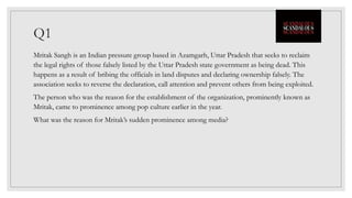 Q1
Mritak Sangh is an Indian pressure group based in Azamgarh, Uttar Pradesh that seeks to reclaim
the legal rights of those falsely listed by the Uttar Pradesh state government as being dead. This
happens as a result of bribing the officials in land disputes and declaring ownership falsely. The
association seeks to reverse the declaration, call attention and prevent others from being exploited.
The person who was the reason for the establishment of the organization, prominently known as
Mritak, came to prominence among pop culture earlier in the year.
What was the reason for Mritak’s sudden prominence among media?
 