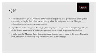 Q16.
◦ It was a moment of joy in December 2020, when sportspersons of a specific sport finally got an
opportunity to display their talent to the country, when the indigenous sport of Manipur,_____
__ (meaning : sword and spear) got recognition.
◦ Legend has it that Lainingthou Pakhangba, the dragon god - king, ordained King Mungyamba, to
kill the demon Moydana of Khagi with a spear and sword, which he presented to the king.
◦ It is also said that Manipuri dance forms originated from the moves made in this sport. Name the
sport, which was in news recently along with Mallakhamba, Gatka and Yoga.
 