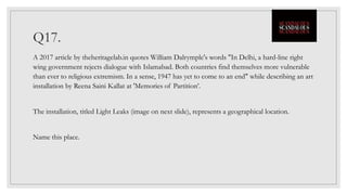 Q17.
A 2017 article by theheritagelab.in quotes William Dalrymple's words "In Delhi, a hard-line right
wing government rejects dialogue with Islamabad. Both countries find themselves more vulnerable
than ever to religious extremism. In a sense, 1947 has yet to come to an end" while describing an art
installation by Reena Saini Kallat at 'Memories of Partition’.
The installation, titled Light Leaks (image on next slide), represents a geographical location.
Name this place.
 