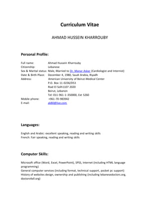 Curriculum Vitae

                           AHMAD HUSSEIN KHARROUBY


Personal Profile:

Full name:                    Ahmad Hussein Kharrouby
Citizenship:                  Lebanese
Sex & Marital status:         Male, Married to Dr. Manar Askar (Cardiologist and Internist)
Date & Birth Place:     December 4, 1980, Saudi Arabia, Riyadh
Address:                      American University of Beirut‐Medical Center
                              P.O. Box 11‐0236/D53
                              Riad El Solh1107 2020
                              Beirut, Lebanon
                              Tel: 011‐961‐1‐350000, Ext 5260
Mobile phone:            +961‐70‐983942
E‐mail:                       ak80@live.com




Languages:

English and Arabic: excellent speaking, reading and writing skills
French: Fair speaking, reading and writing skills




Computer Skills:

Microsoft office (Word, Excel, PowerPoint), SPSS, Internet (including HTML language 
programming)
General computer services (including format, technical support, pocket pc support)
History of websites design, ownership and publishing (including lebanesedoctors.org, 
doctors4all.org) 
 