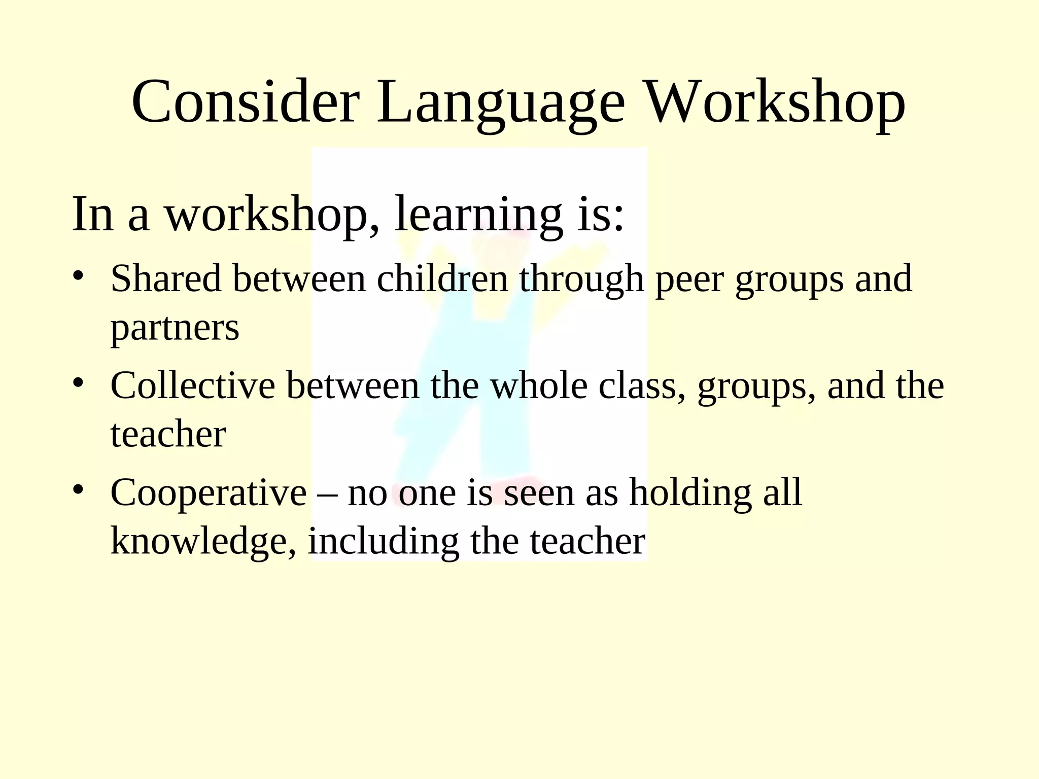 Consider Language Workshop
In a workshop, learning is:
• Shared between children through peer groups and
partners
• Collective between the whole class, groups, and the
teacher
• Cooperative – no one is seen as holding all
knowledge, including the teacher
 