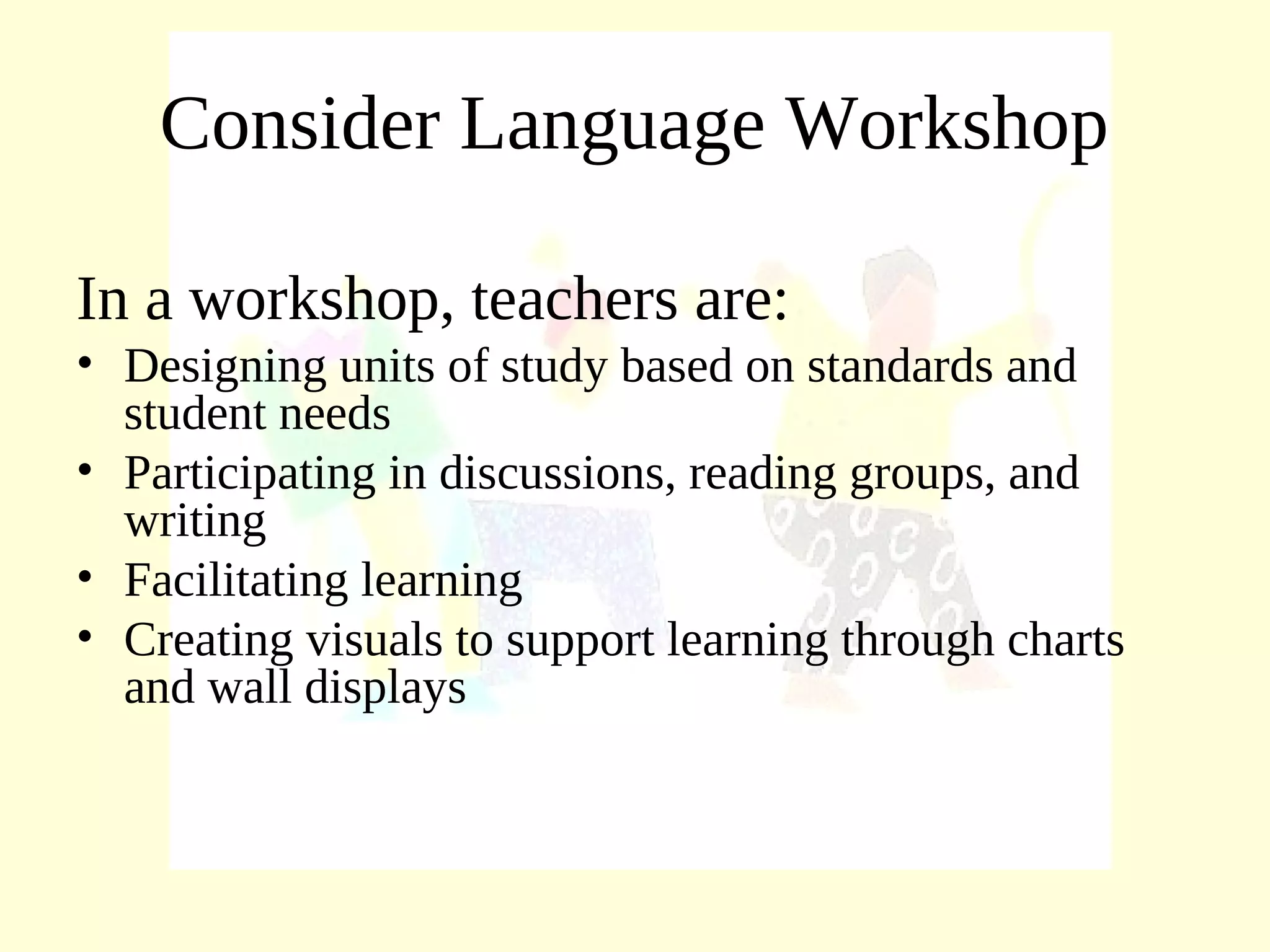Consider Language Workshop
In a workshop, teachers are:
• Designing units of study based on standards and
student needs
• Participating in discussions, reading groups, and
writing
• Facilitating learning
• Creating visuals to support learning through charts
and wall displays
 