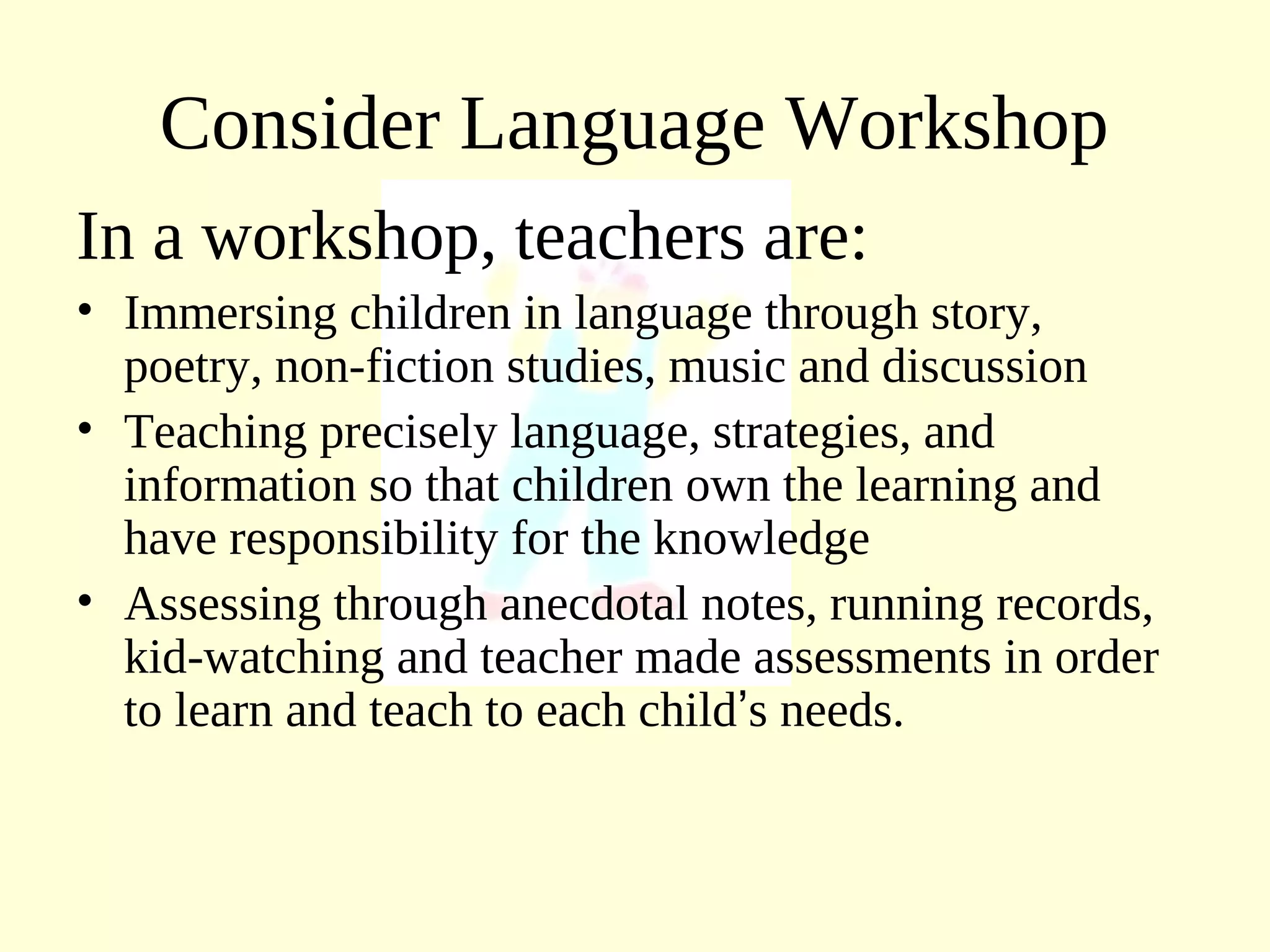Consider Language Workshop
In a workshop, teachers are:
• Immersing children in language through story,
poetry, non-fiction studies, music and discussion
• Teaching precisely language, strategies, and
information so that children own the learning and
have responsibility for the knowledge
• Assessing through anecdotal notes, running records,
kid-watching and teacher made assessments in order
to learn and teach to each child’s needs.
 