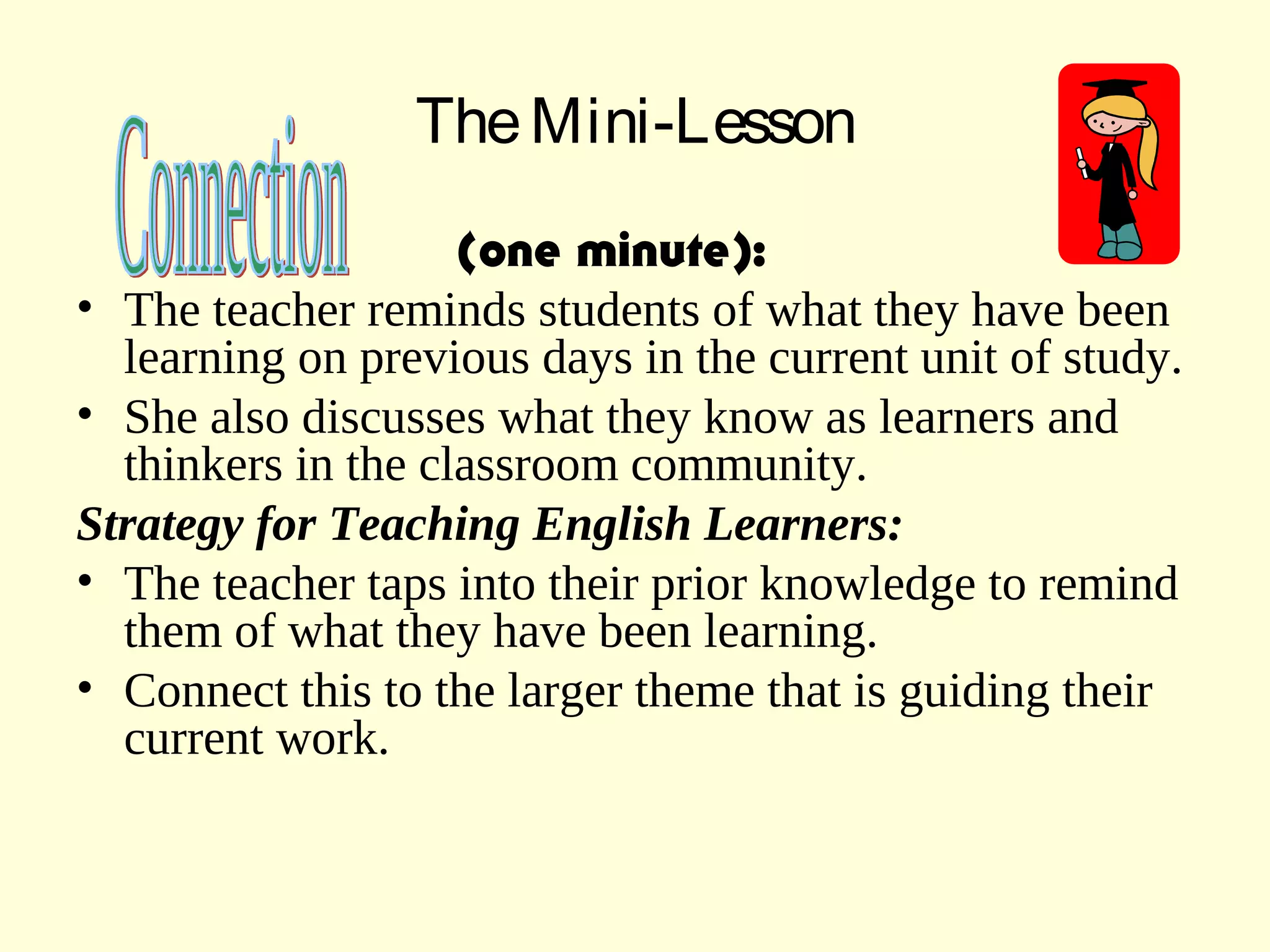 TheMini-Lesson
(one minute):
• The teacher reminds students of what they have been
learning on previous days in the current unit of study.
• She also discusses what they know as learners and
thinkers in the classroom community.
Strategy for Teaching English Learners:
• The teacher taps into their prior knowledge to remind
them of what they have been learning.
• Connect this to the larger theme that is guiding their
current work.
 