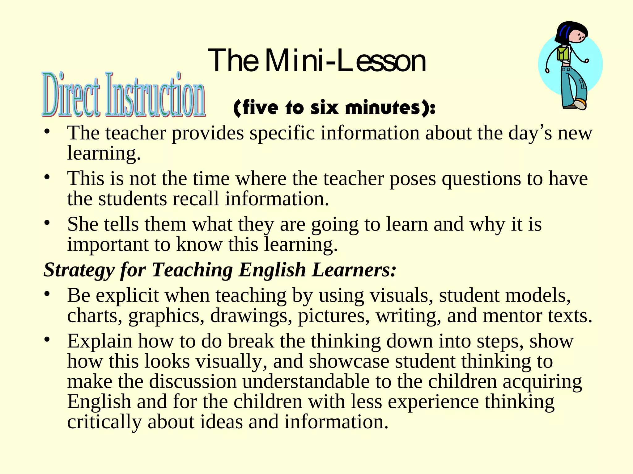 TheMini-Lesson
(five to six minutes):
• The teacher provides specific information about the day’s new
learning.
• This is not the time where the teacher poses questions to have
the students recall information.
• She tells them what they are going to learn and why it is
important to know this learning.
Strategy for Teaching English Learners:
• Be explicit when teaching by using visuals, student models,
charts, graphics, drawings, pictures, writing, and mentor texts.
• Explain how to do break the thinking down into steps, show
how this looks visually, and showcase student thinking to
make the discussion understandable to the children acquiring
English and for the children with less experience thinking
critically about ideas and information.
 