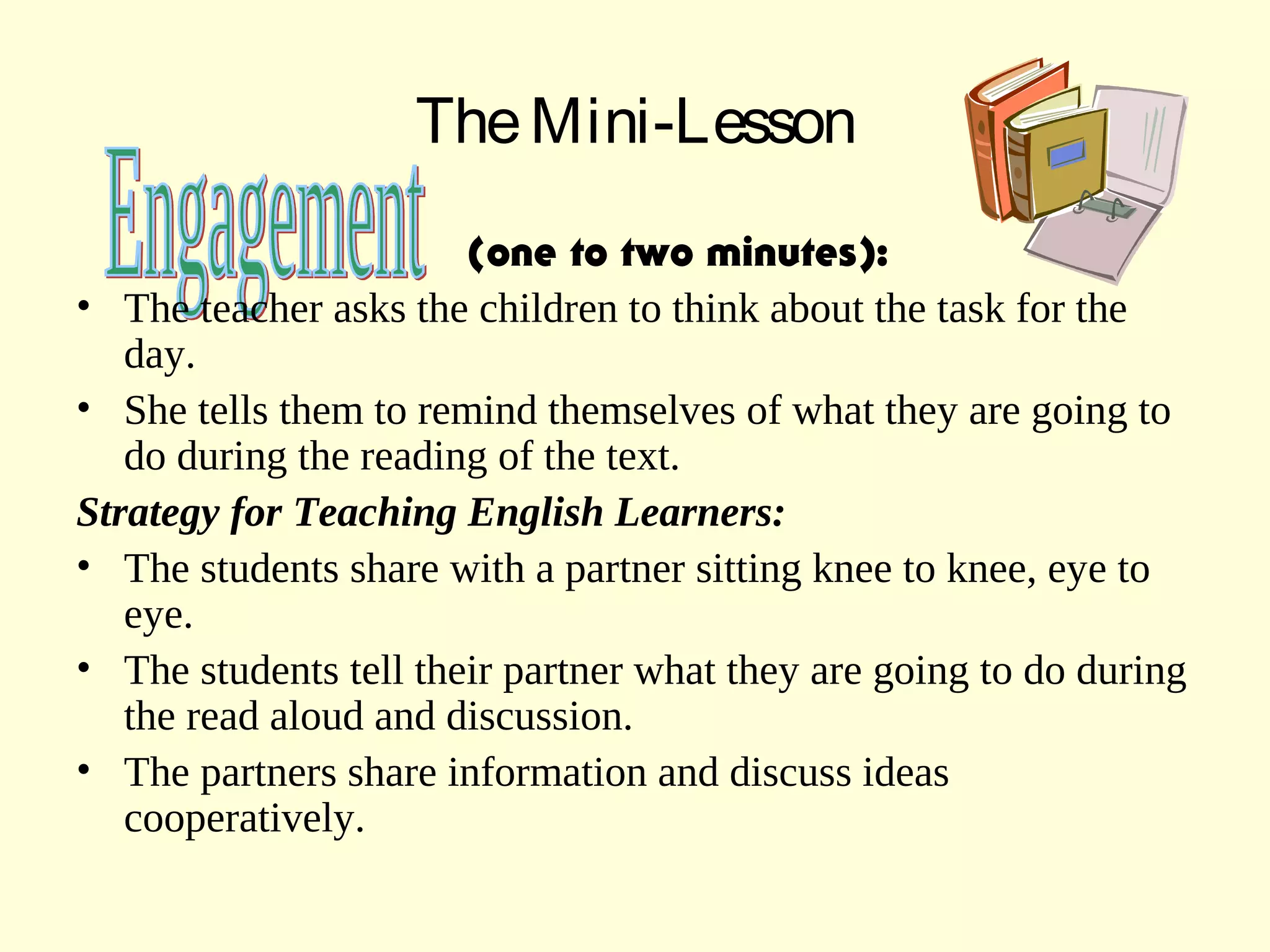 TheMini-Lesson
(one to two minutes):
• The teacher asks the children to think about the task for the
day.
• She tells them to remind themselves of what they are going to
do during the reading of the text.
Strategy for Teaching English Learners:
• The students share with a partner sitting knee to knee, eye to
eye.
• The students tell their partner what they are going to do during
the read aloud and discussion.
• The partners share information and discuss ideas
cooperatively.
 