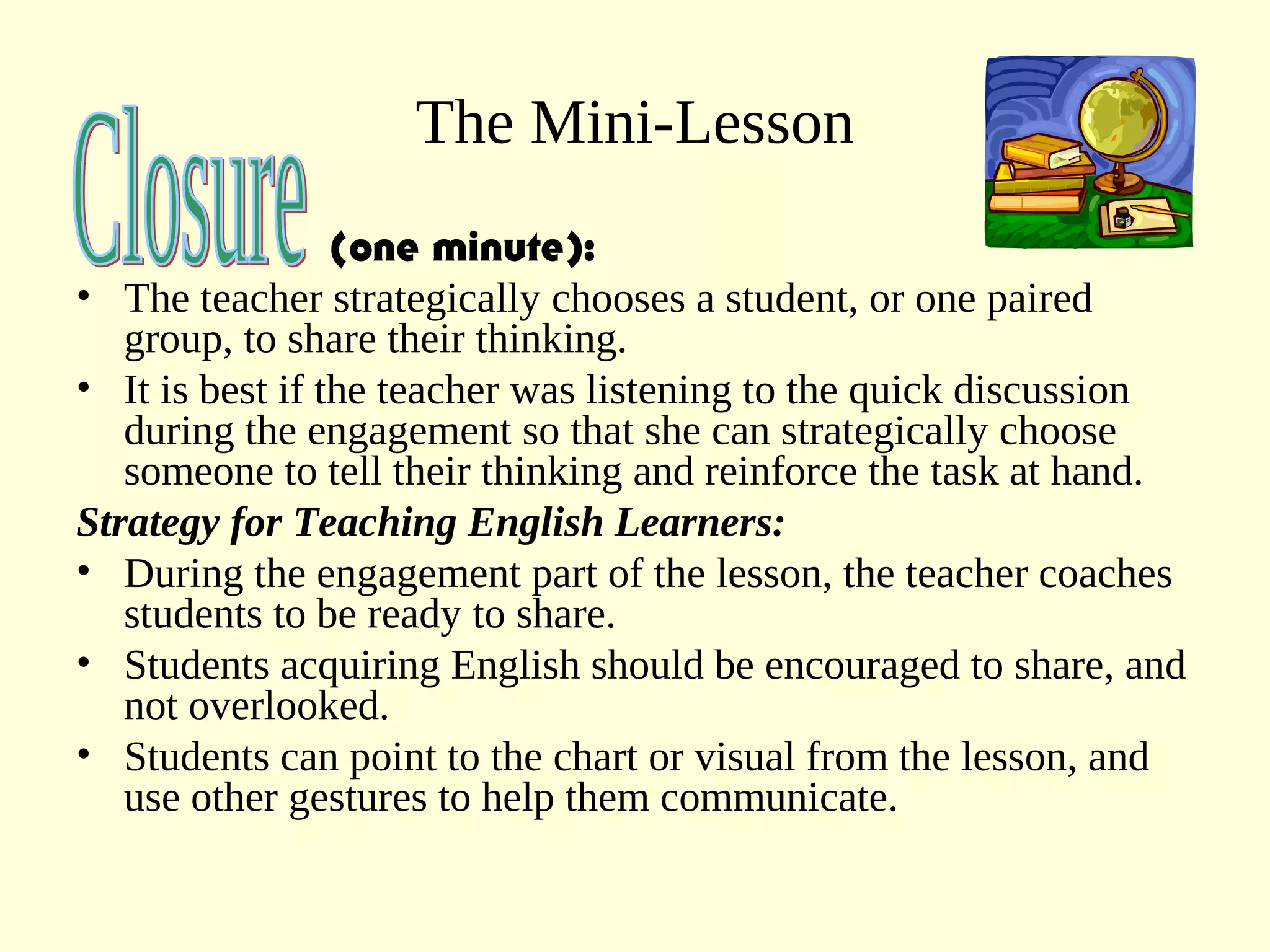 The Mini-Lesson
(one minute):
• The teacher strategically chooses a student, or one paired
group, to share their thinking.
• It is best if the teacher was listening to the quick discussion
during the engagement so that she can strategically choose
someone to tell their thinking and reinforce the task at hand.
Strategy for Teaching English Learners:
• During the engagement part of the lesson, the teacher coaches
students to be ready to share.
• Students acquiring English should be encouraged to share, and
not overlooked.
• Students can point to the chart or visual from the lesson, and
use other gestures to help them communicate.
 