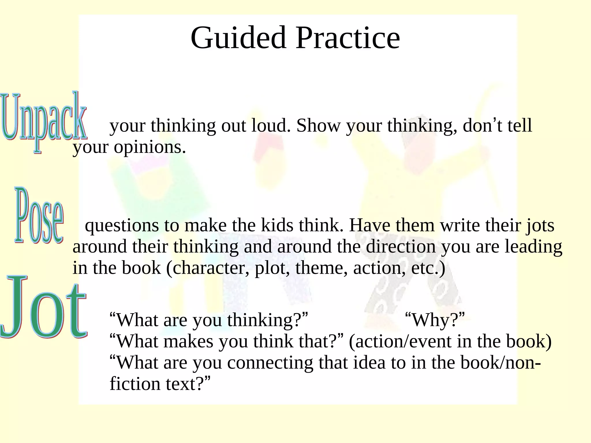 Guided Practice
your thinking out loud. Show your thinking, don’t tell
your opinions.
questions to make the kids think. Have them write their jots
around their thinking and around the direction you are leading
in the book (character, plot, theme, action, etc.)
“What are you thinking?” “Why?”
“What makes you think that?” (action/event in the book)
“What are you connecting that idea to in the book/non-
fiction text?”
 