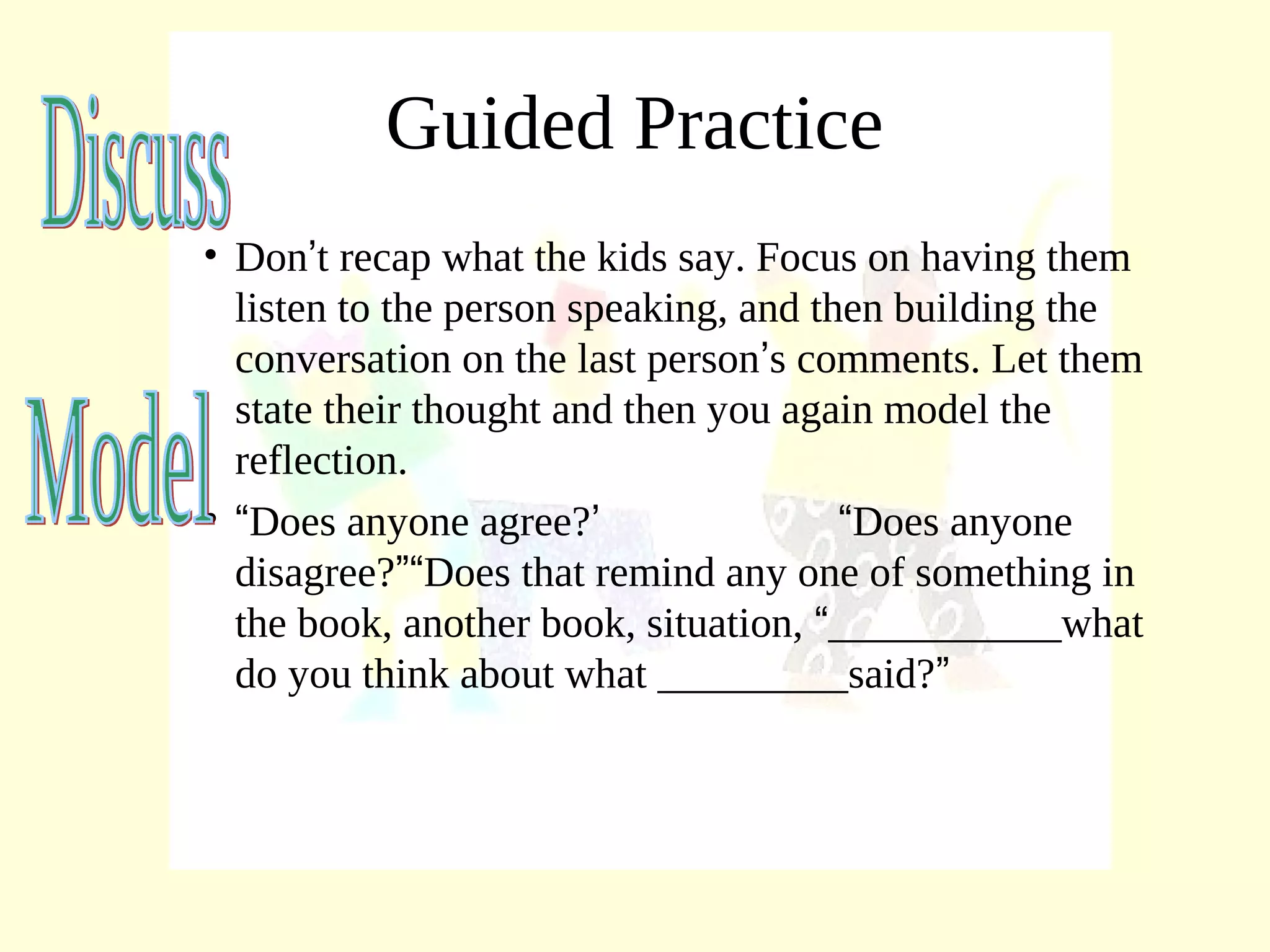 Guided Practice
• Don’t recap what the kids say. Focus on having them
listen to the person speaking, and then building the
conversation on the last person’s comments. Let them
state their thought and then you again model the
reflection.
• “Does anyone agree?’ “Does anyone
disagree?”“Does that remind any one of something in
the book, another book, situation, “___________what
do you think about what _________said?”
 