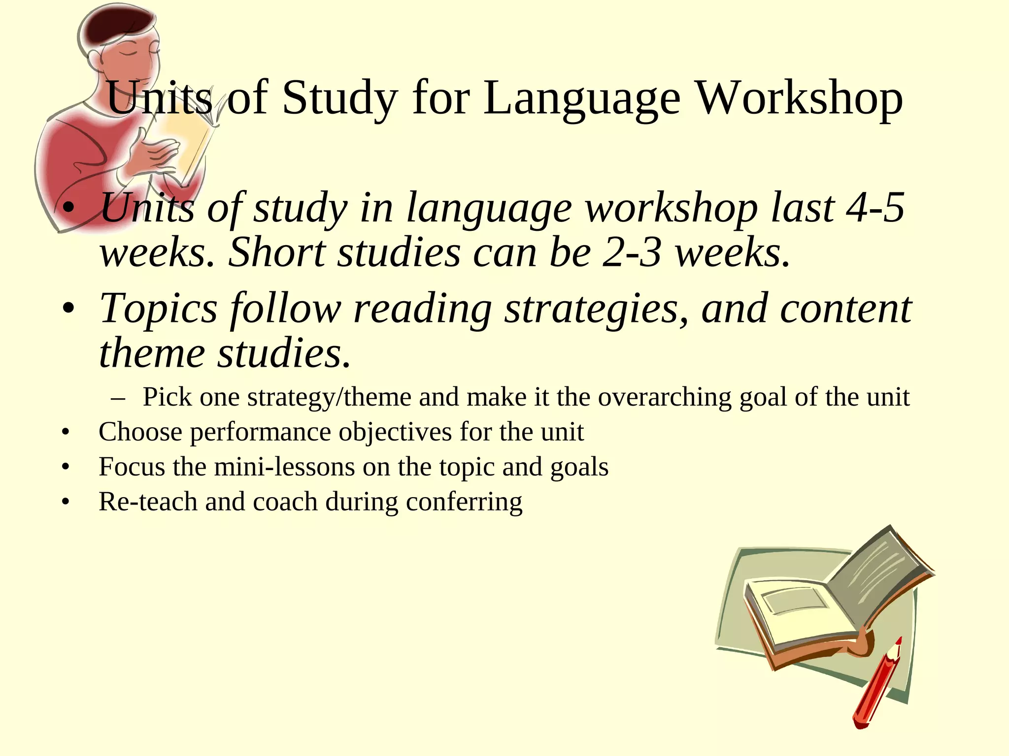 • Units of study in language workshop last 4-5
weeks. Short studies can be 2-3 weeks.
• Topics follow reading strategies, and content
theme studies.
– Pick one strategy/theme and make it the overarching goal of the unit
• Choose performance objectives for the unit
• Focus the mini-lessons on the topic and goals
• Re-teach and coach during conferring
Units of Study for Language Workshop
 